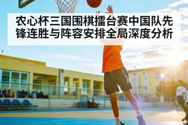 农心杯三国围棋擂台赛中国队先锋连胜与阵容安排全局深度分析